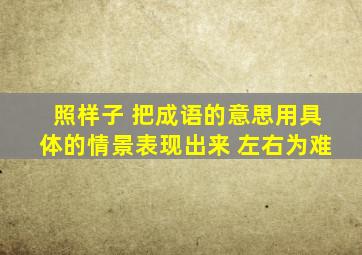 照样子 把成语的意思用具体的情景表现出来 左右为难